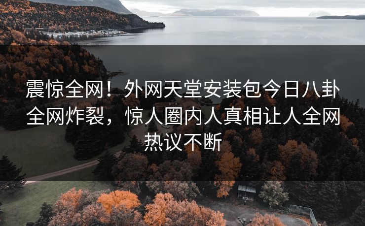 震惊全网！外网天堂安装包今日八卦全网炸裂，惊人圈内人真相让人全网热议不断