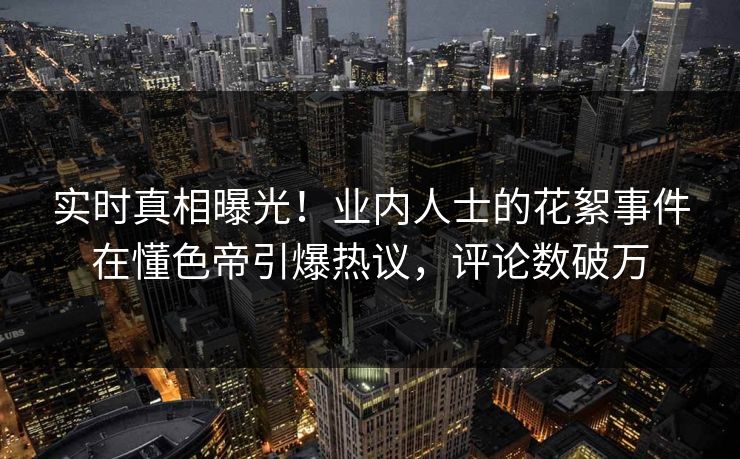 实时真相曝光！业内人士的花絮事件在懂色帝引爆热议，评论数破万
