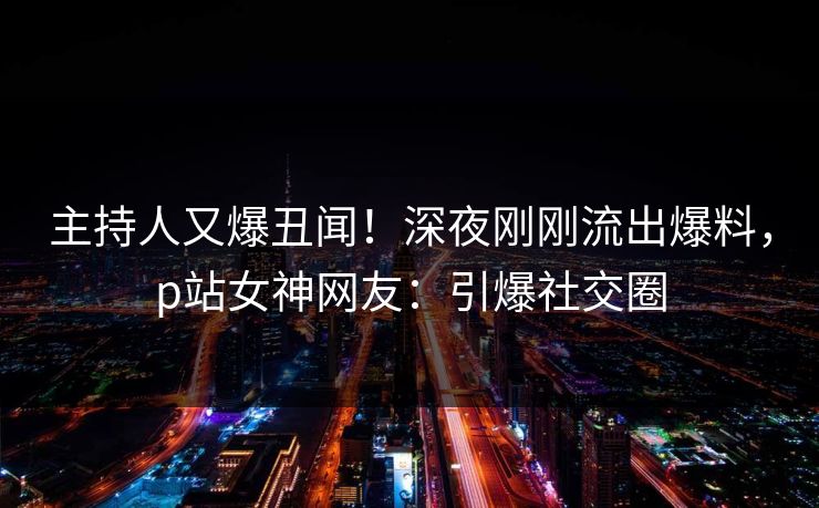 主持人又爆丑闻！深夜刚刚流出爆料，p站女神网友：引爆社交圈