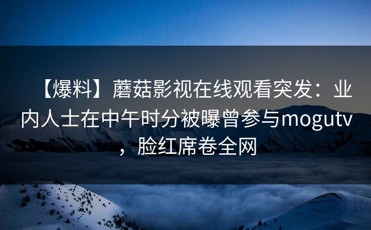 【爆料】蘑菇影视在线观看突发：业内人士在中午时分被曝曾参与mogutv，脸红席卷全网