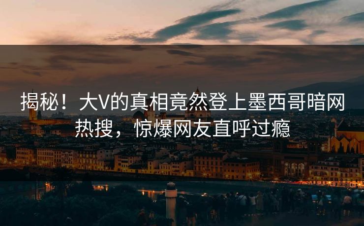 揭秘！大V的真相竟然登上墨西哥暗网热搜，惊爆网友直呼过瘾