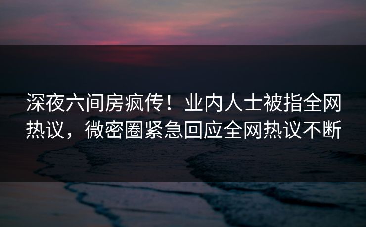 深夜六间房疯传！业内人士被指全网热议，微密圈紧急回应全网热议不断
