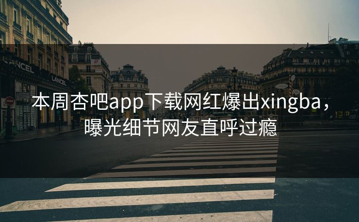 本周杏吧app下载网红爆出xingba，曝光细节网友直呼过瘾