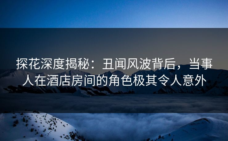 探花深度揭秘：丑闻风波背后，当事人在酒店房间的角色极其令人意外