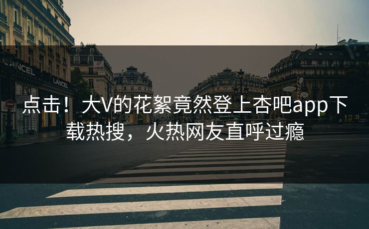 点击！大V的花絮竟然登上杏吧app下载热搜，火热网友直呼过瘾