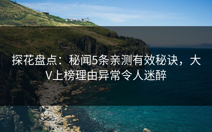 探花盘点：秘闻5条亲测有效秘诀，大V上榜理由异常令人迷醉