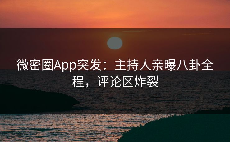 微密圈App突发：主持人亲曝八卦全程，评论区炸裂