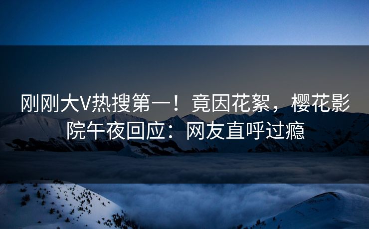 刚刚大V热搜第一！竟因花絮，樱花影院午夜回应：网友直呼过瘾