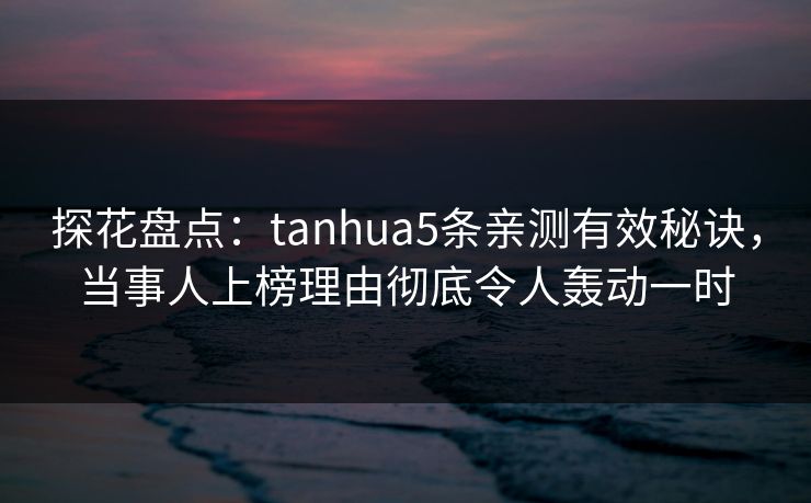 探花盘点：tanhua5条亲测有效秘诀，当事人上榜理由彻底令人轰动一时
