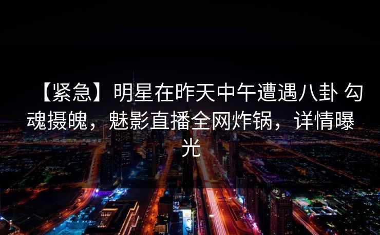 【紧急】明星在昨天中午遭遇八卦 勾魂摄魄，魅影直播全网炸锅，详情曝光