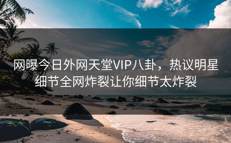 网曝今日外网天堂VIP八卦，热议明星细节全网炸裂让你细节太炸裂