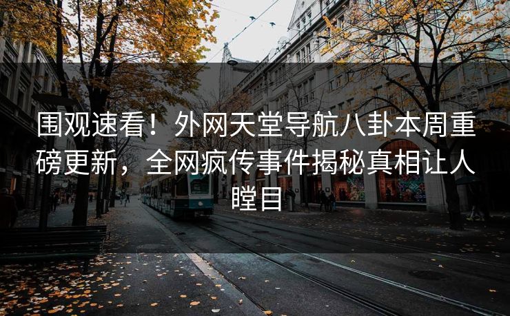 围观速看！外网天堂导航八卦本周重磅更新，全网疯传事件揭秘真相让人瞠目