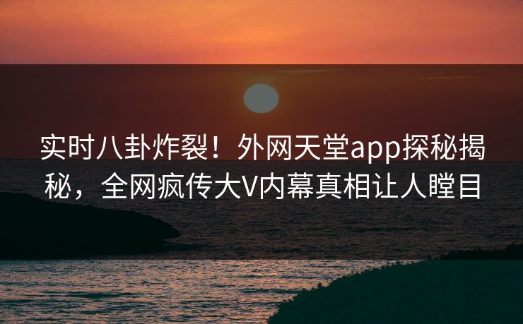 实时八卦炸裂！外网天堂app探秘揭秘，全网疯传大V内幕真相让人瞠目