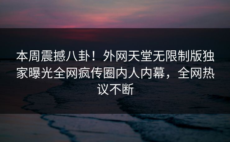 本周震撼八卦！外网天堂无限制版独家曝光全网疯传圈内人内幕，全网热议不断