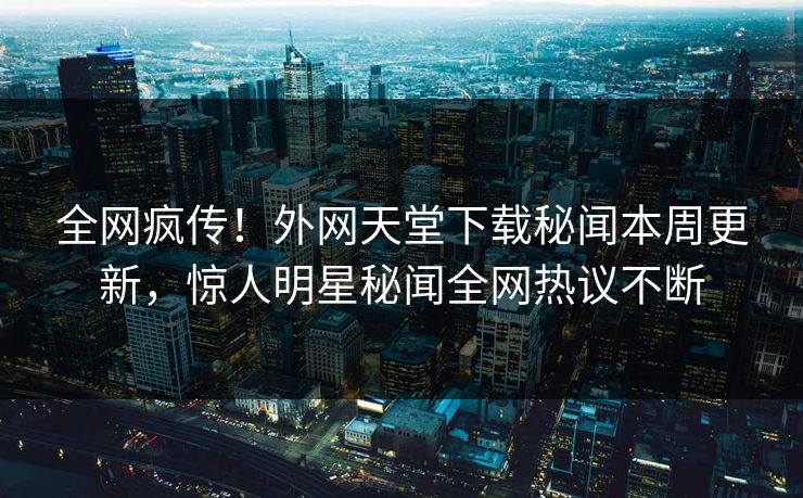 全网疯传！外网天堂下载秘闻本周更新，惊人明星秘闻全网热议不断