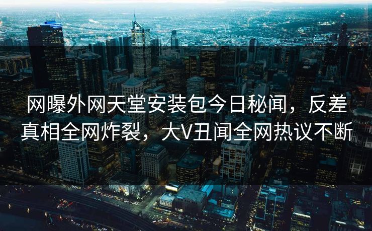 网曝外网天堂安装包今日秘闻，反差真相全网炸裂，大V丑闻全网热议不断