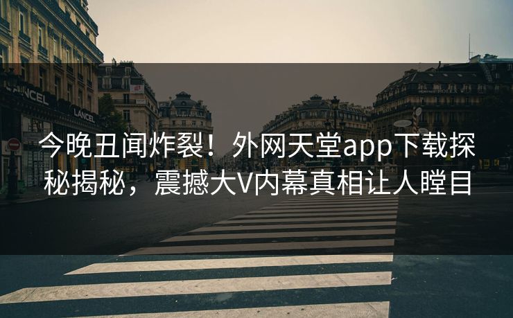 今晚丑闻炸裂！外网天堂app下载探秘揭秘，震撼大V内幕真相让人瞠目