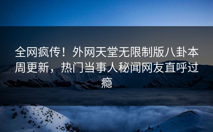 全网疯传！外网天堂无限制版八卦本周更新，热门当事人秘闻网友直呼过瘾