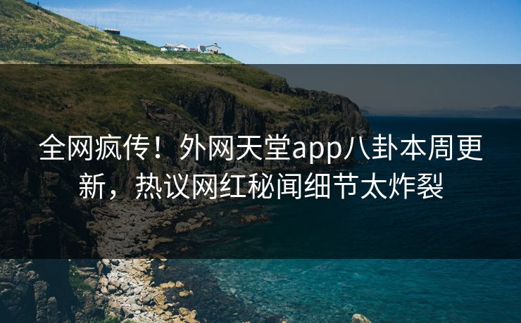 全网疯传！外网天堂app八卦本周更新，热议网红秘闻细节太炸裂