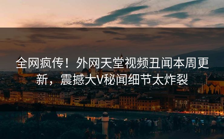 全网疯传！外网天堂视频丑闻本周更新，震撼大V秘闻细节太炸裂