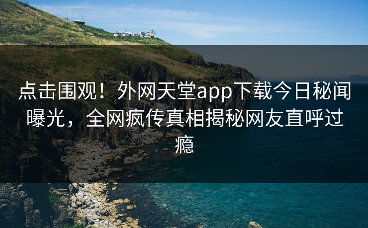 点击围观！外网天堂app下载今日秘闻曝光，全网疯传真相揭秘网友直呼过瘾