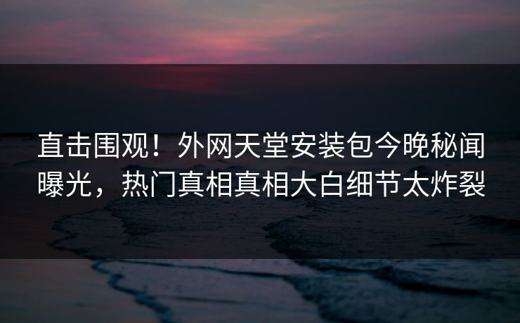 直击围观！外网天堂安装包今晚秘闻曝光，热门真相真相大白细节太炸裂