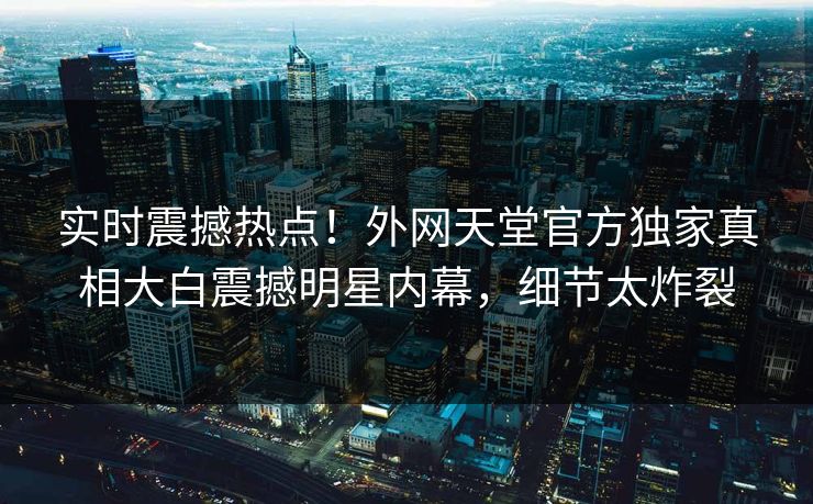 实时震撼热点！外网天堂官方独家真相大白震撼明星内幕，细节太炸裂