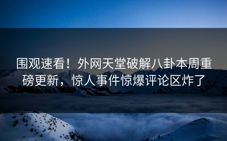围观速看！外网天堂破解八卦本周重磅更新，惊人事件惊爆评论区炸了