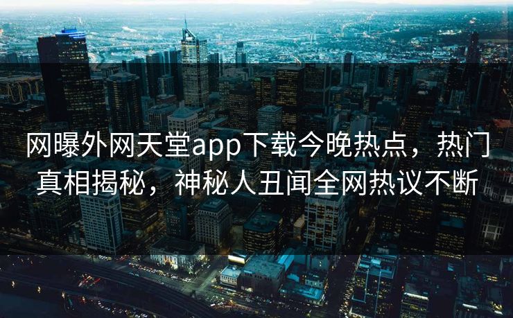 网曝外网天堂app下载今晚热点，热门真相揭秘，神秘人丑闻全网热议不断