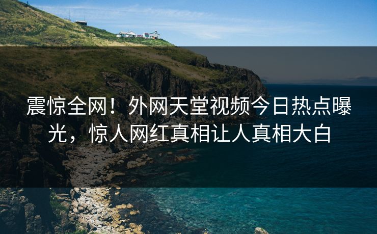震惊全网！外网天堂视频今日热点曝光，惊人网红真相让人真相大白