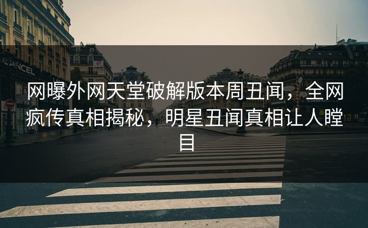 网曝外网天堂破解版本周丑闻，全网疯传真相揭秘，明星丑闻真相让人瞠目