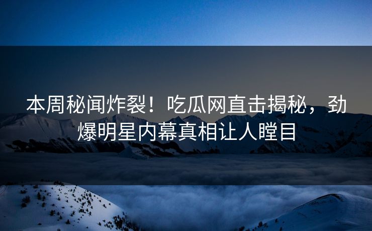 本周秘闻炸裂！吃瓜网直击揭秘，劲爆明星内幕真相让人瞠目