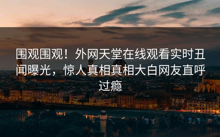 围观围观！外网天堂在线观看实时丑闻曝光，惊人真相真相大白网友直呼过瘾