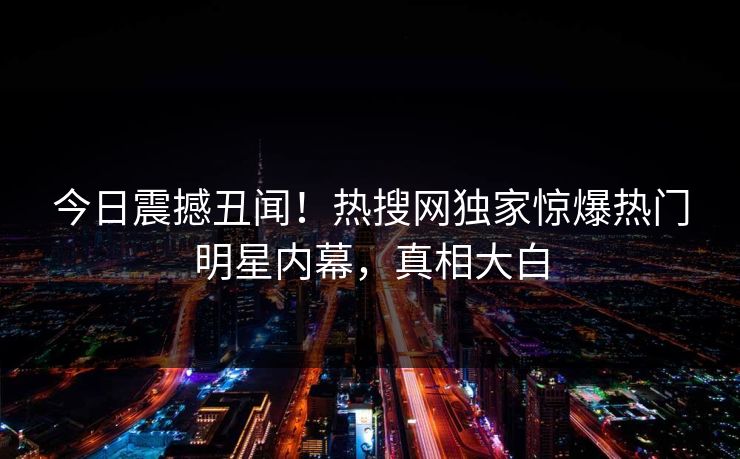 今日震撼丑闻！热搜网独家惊爆热门明星内幕，真相大白