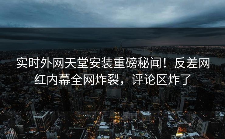 实时外网天堂安装重磅秘闻！反差网红内幕全网炸裂，评论区炸了