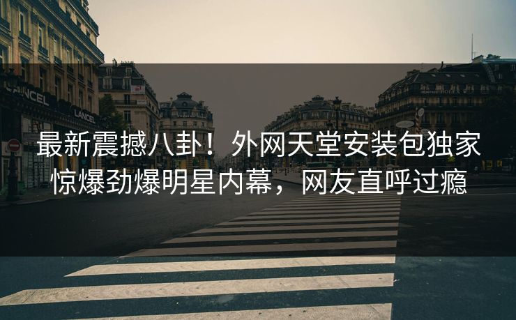 最新震撼八卦！外网天堂安装包独家惊爆劲爆明星内幕，网友直呼过瘾