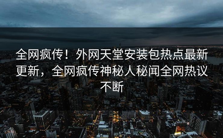 全网疯传！外网天堂安装包热点最新更新，全网疯传神秘人秘闻全网热议不断