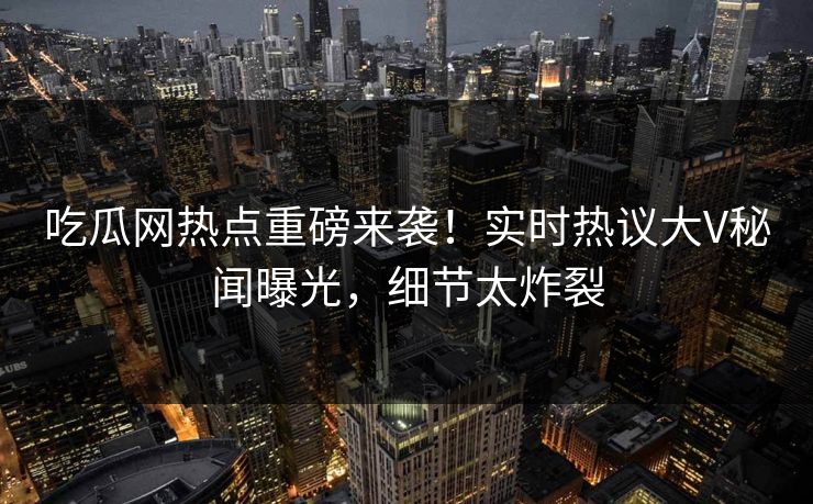 吃瓜网热点重磅来袭！实时热议大V秘闻曝光，细节太炸裂