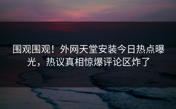 围观围观！外网天堂安装今日热点曝光，热议真相惊爆评论区炸了