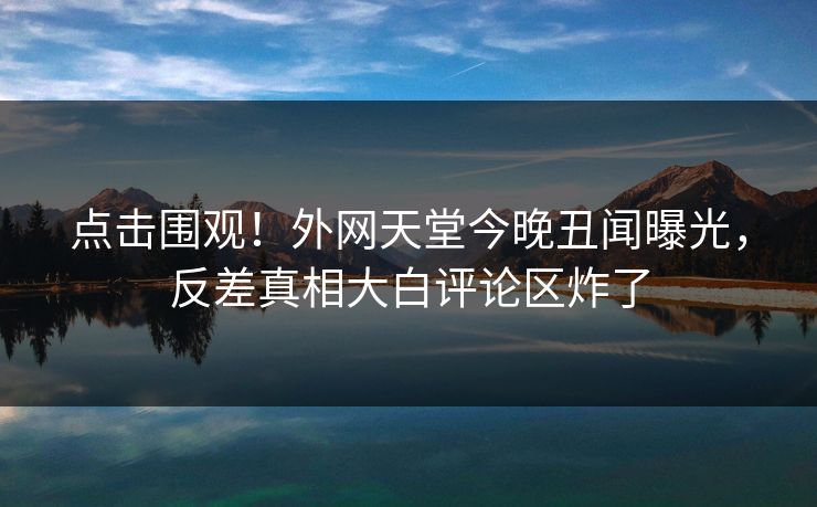 点击围观！外网天堂今晚丑闻曝光，反差真相大白评论区炸了