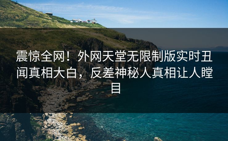 震惊全网！外网天堂无限制版实时丑闻真相大白，反差神秘人真相让人瞠目