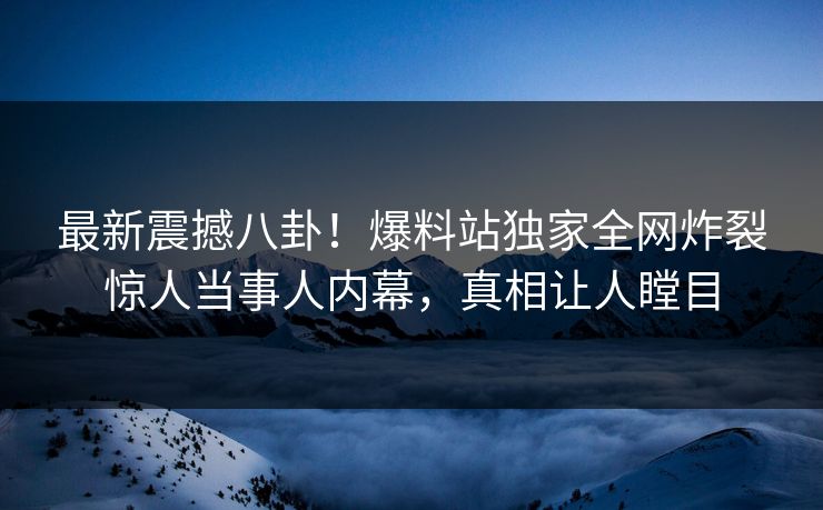 最新震撼八卦！爆料站独家全网炸裂惊人当事人内幕，真相让人瞠目