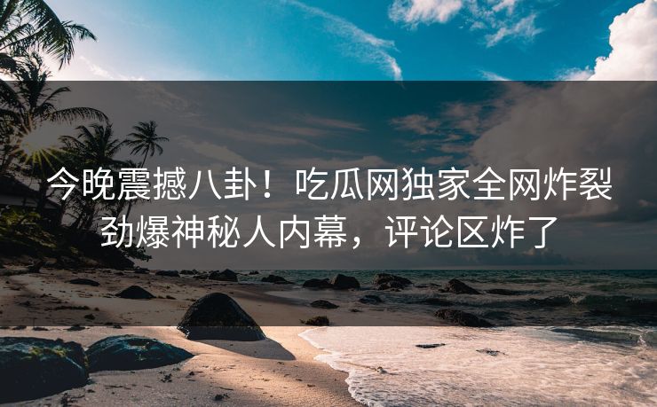 今晚震撼八卦！吃瓜网独家全网炸裂劲爆神秘人内幕，评论区炸了