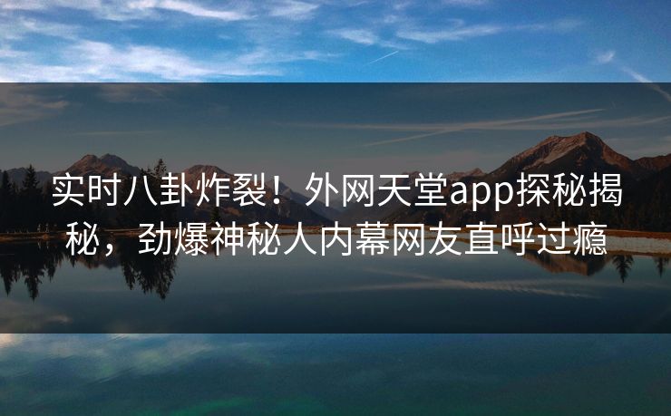 实时八卦炸裂！外网天堂app探秘揭秘，劲爆神秘人内幕网友直呼过瘾