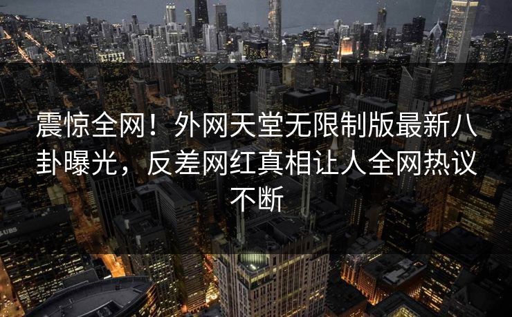 震惊全网！外网天堂无限制版最新八卦曝光，反差网红真相让人全网热议不断