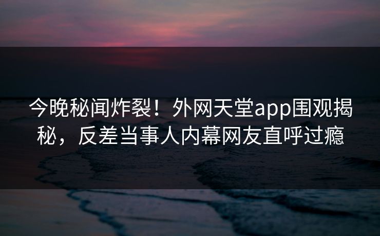 今晚秘闻炸裂！外网天堂app围观揭秘，反差当事人内幕网友直呼过瘾