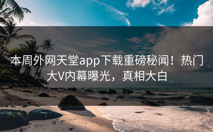 本周外网天堂app下载重磅秘闻！热门大V内幕曝光，真相大白