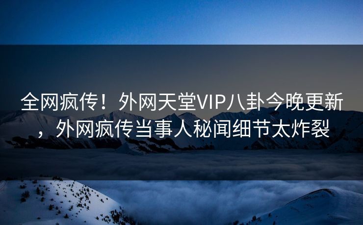 全网疯传！外网天堂VIP八卦今晚更新，外网疯传当事人秘闻细节太炸裂