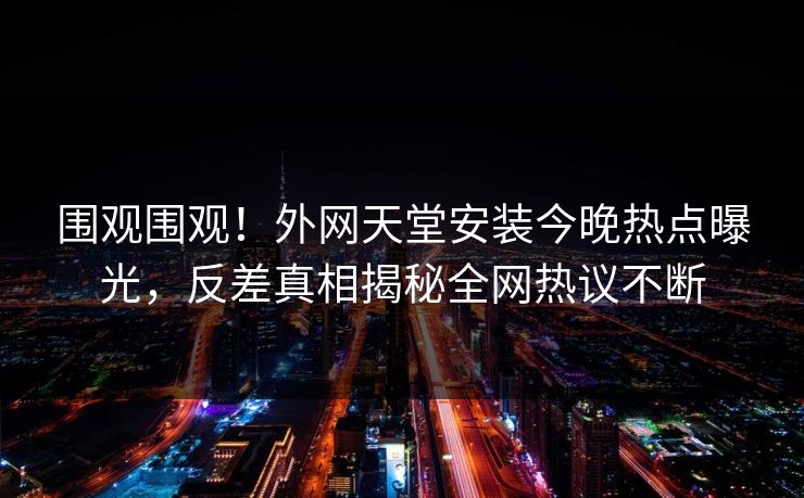 围观围观！外网天堂安装今晚热点曝光，反差真相揭秘全网热议不断