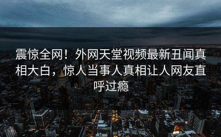 震惊全网！外网天堂视频最新丑闻真相大白，惊人当事人真相让人网友直呼过瘾